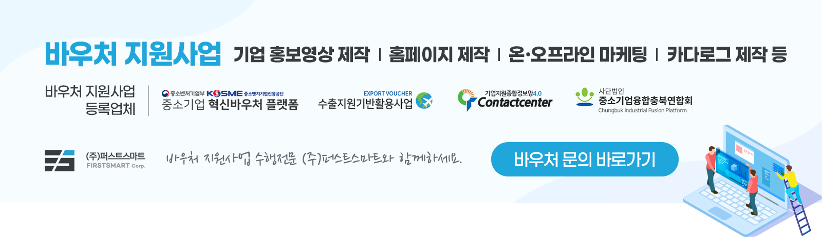 바우처 지원사업 기업 홍보영상 제작 | 홈페이지 제작 | 온ㆍ오프라인 마케팅 | 카다로그 제작 등. 바우처 지원사업 등록업체 : 중소기업 혁신바우처 플랫폼, 수출지원기반활용사업, 기업지원종합정보망4.0 Contactcenter, 사단법인 중소기업융합충북연합회. 바우처 지원사업 수행전문 (주)퍼스트스마트와 함께하세요. 바우처 문의 바로가기