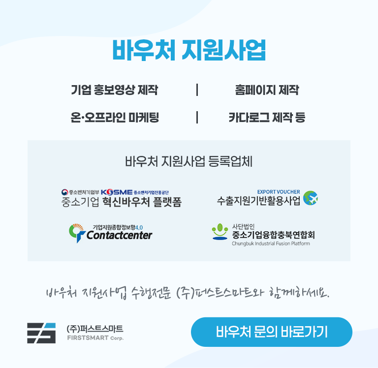 바우처 지원사업 기업 홍보영상 제작 | 홈페이지 제작 | 온ㆍ오프라인 마케팅 | 카다로그 제작 등. 바우처 지원사업 등록업체 : 중소기업 혁신바우처 플랫폼, 수출지원기반활용사업, 기업지원종합정보망4.0 Contactcenter, 사단법인 중소기업융합충북연합회. 바우처 지원사업 수행전문 (주)퍼스트스마트와 함께하세요. 바우처 문의 바로가기
